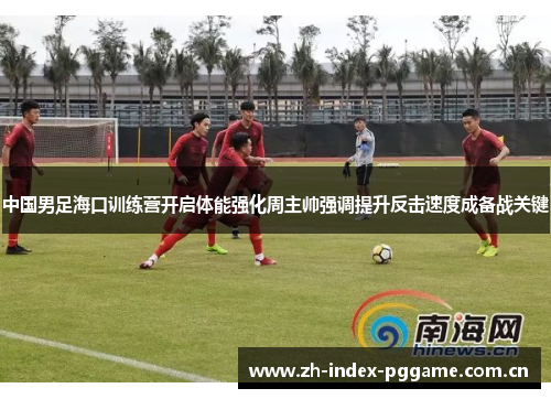 中国男足海口训练营开启体能强化周主帅强调提升反击速度成备战关键